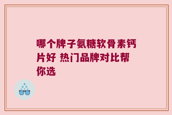哪个牌子氨糖软骨素钙片好 热门品牌对比帮你选
