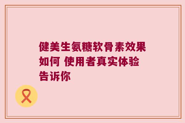 健美生氨糖软骨素效果如何 使用者真实体验告诉你