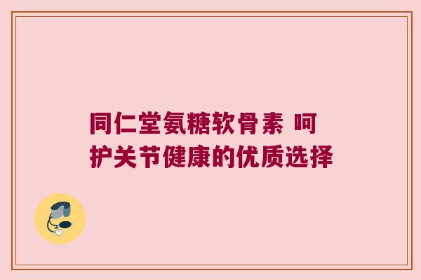 同仁堂氨糖软骨素 呵护关节健康的优质选择 同仁堂氨糖软骨素 呵护关节健康的优质选择
