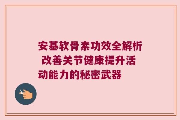 安基软骨素功效全解析 改善关节健康提升活动能力的秘密武器