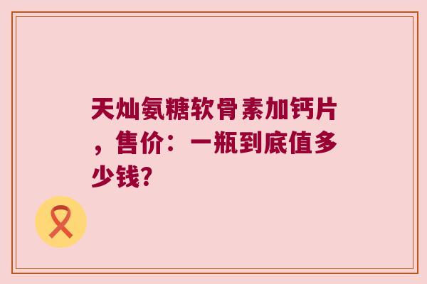 天灿氨糖软骨素加钙片,售价:一瓶到底值多少钱?