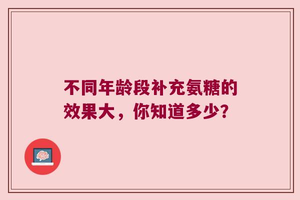 不同年龄段补充氨糖的效果大，你知道多少？