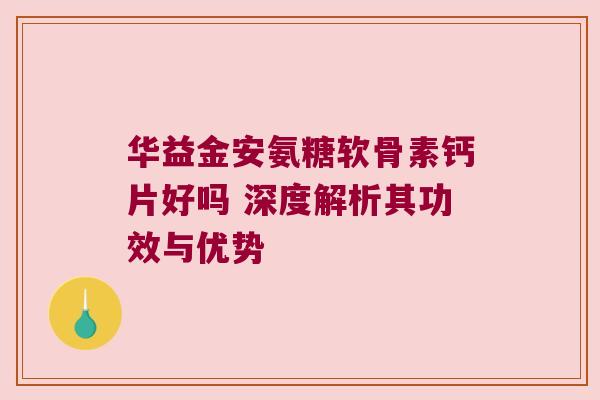华益金安氨糖软骨素钙片好吗 深度解析其功效与优势