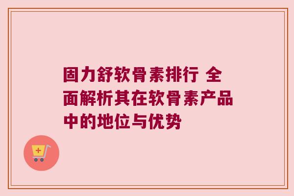 固力舒软骨素排行 全面解析其在软骨素产品中的地位与优势