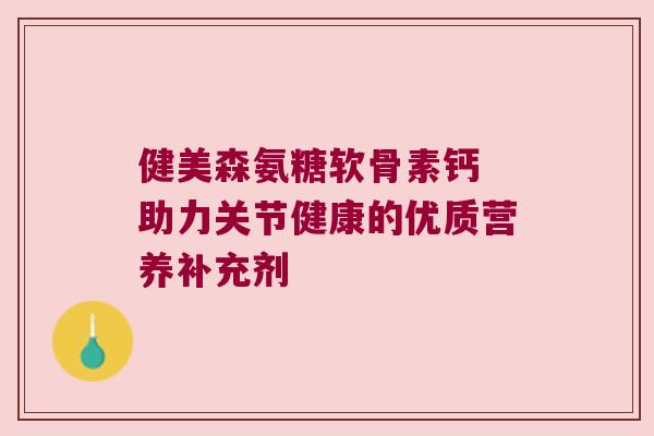 健美森氨糖软骨素钙 助力关节健康的优质营养补充剂 健美森氨糖软骨素钙 助力关节健康的优质营养补充剂