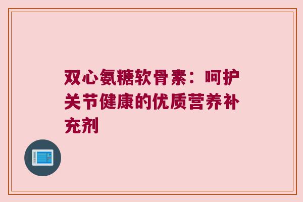 双心氨糖软骨素:呵护关节健康的优质营养补充剂