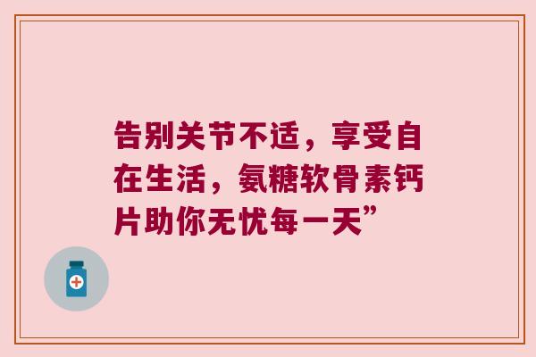 告别关节不适,享受自在生活,氨糖软骨素钙片助你无忧每一天”