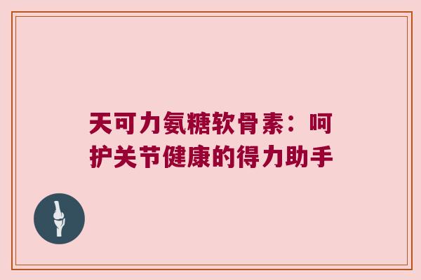 天可力氨糖软骨素:呵护关节健康的得力助手 天可力氨糖软骨素:呵护关节健康的得力助手