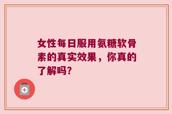 女性每日服用氨糖软骨素的真实效果,你真的了解吗? 女性每日服用氨糖软骨素的真实效果,你真的了解吗?