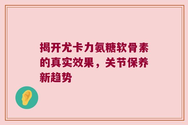 揭开尤卡力氨糖软骨素的真实效果,关节保养新趋势