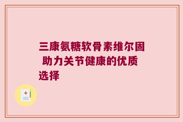 三康氨糖软骨素维尔固 助力关节健康的优质选择 三康氨糖软骨素维尔固 助力关节健康的优质选择