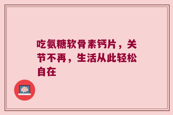 吃氨糖软骨素钙片,关节不再,生活从此轻松自在