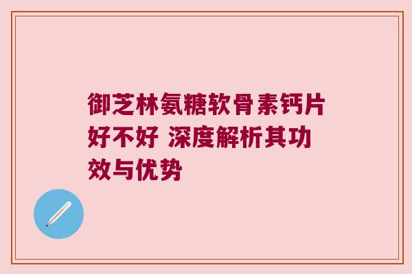 御芝林氨糖软骨素钙片好不好 深度解析其功效与优势 御芝林氨糖软骨素钙片好不好 深度解析其功效与优势