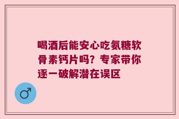 喝酒后能安心吃氨糖软骨素钙片吗？专家带你逐一破解潜在误区