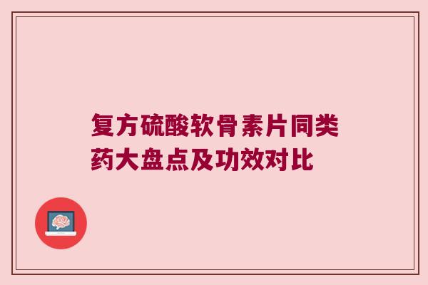 复方硫酸软骨素片同类药大盘点及功效对比 复方硫酸软骨素片同类药大盘点及功效对比