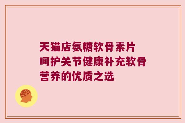 天猫店氨糖软骨素片 呵护关节健康补充软骨营养的优质之选