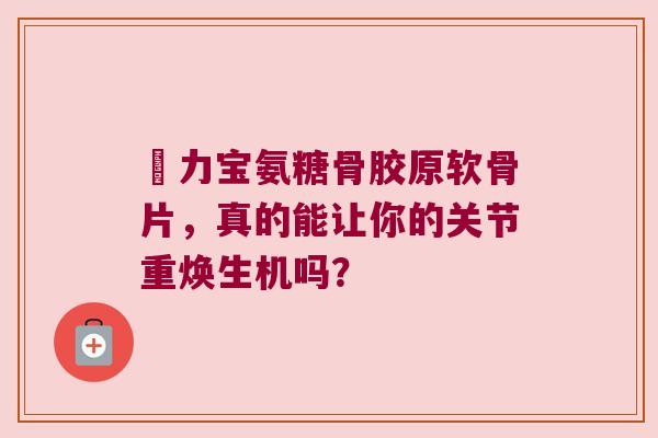 傦力宝氨糖骨胶原软骨片,真的能让你的关节重焕生机吗?