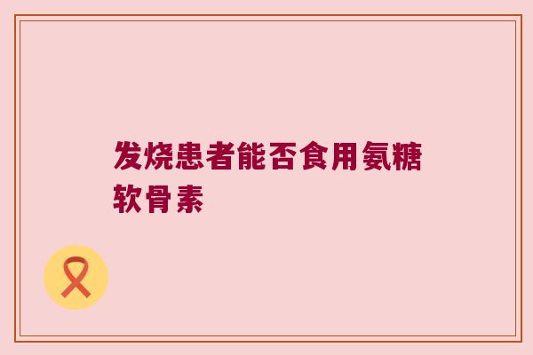 发烧患者能否食用氨糖软骨素 发烧患者能否食用氨糖软骨素