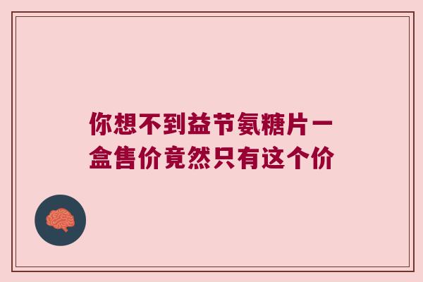 你想不到益节氨糖片一盒售价竟然只有这个价 你想不到益节氨糖片一盒售价竟然只有这个价