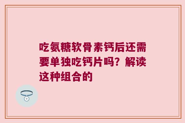 吃氨糖软骨素钙后还需要单独吃钙片吗?解读这种组合的 吃氨糖软骨素钙后还需要单独吃钙片吗?解读这种组合的