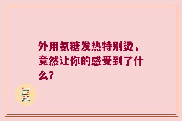外用氨糖发热特别烫,竟然让你的感受到了什么?