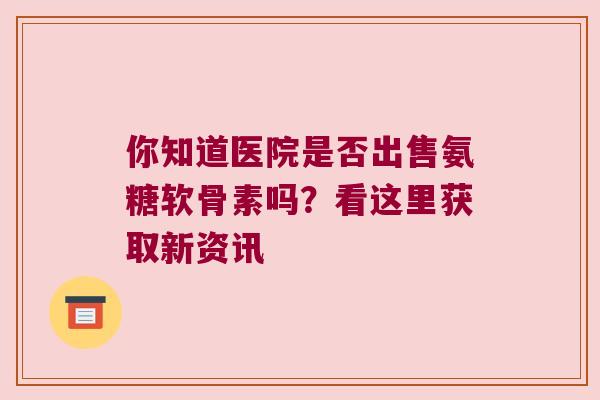 你知道医院是否出售氨糖软骨素吗？看这里获取新资讯