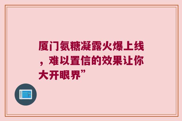 厦门氨糖凝露火爆上线,难以置信的效果让你大开眼界” 厦门氨糖凝露火爆上线,难以置信的效果让你大开眼界”