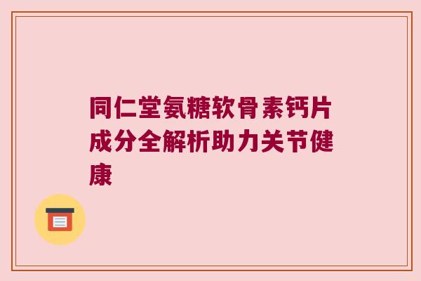 同仁堂氨糖软骨素钙片成分全解析助力关节健康 同仁堂氨糖软骨素钙片成分全解析助力关节健康