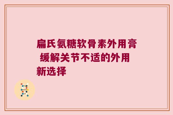 扁氏氨糖软骨素外用膏 缓解关节不适的外用新选择