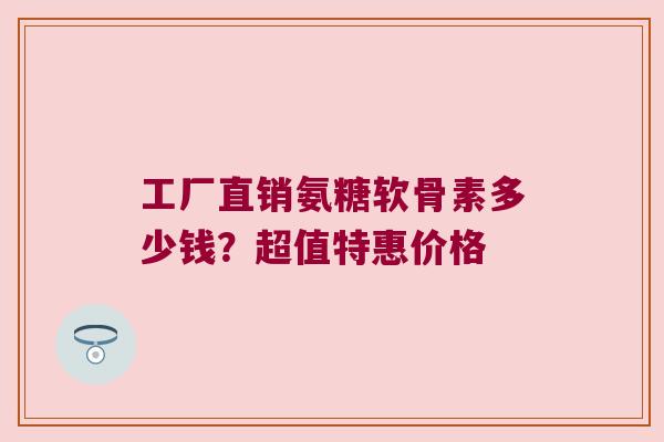 工厂直销氨糖软骨素多少钱?超值特惠价格