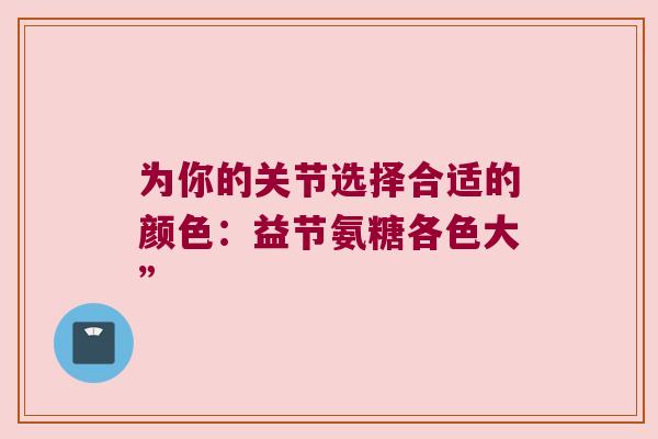 为你的关节选择合适的颜色:益节氨糖各色大”