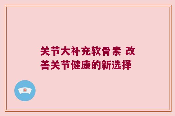 关节大补充软骨素 改善关节健康的新选择 关节大补充软骨素 改善关节健康的新选择