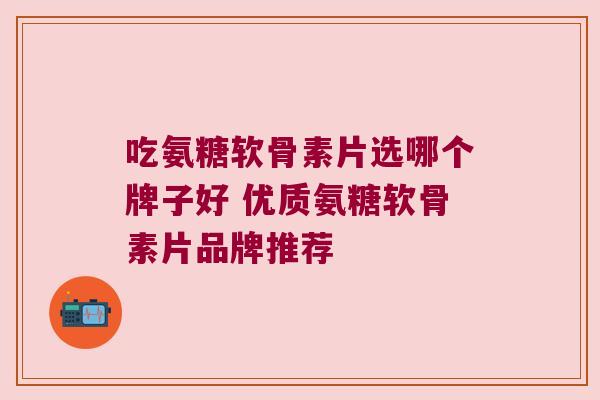 吃氨糖软骨素片选哪个牌子好 优质氨糖软骨素片品牌推荐 吃氨糖软骨素片选哪个牌子好 优质氨糖软骨素片品牌推荐