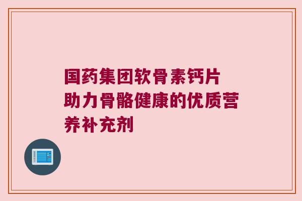 国药集团软骨素钙片 助力骨骼健康的优质营养补充剂