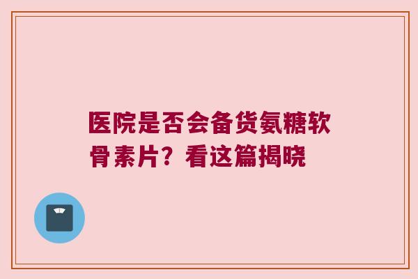 医院是否会备货氨糖软骨素片?看这篇揭晓 医院是否会备货氨糖软骨素片?看这篇揭晓