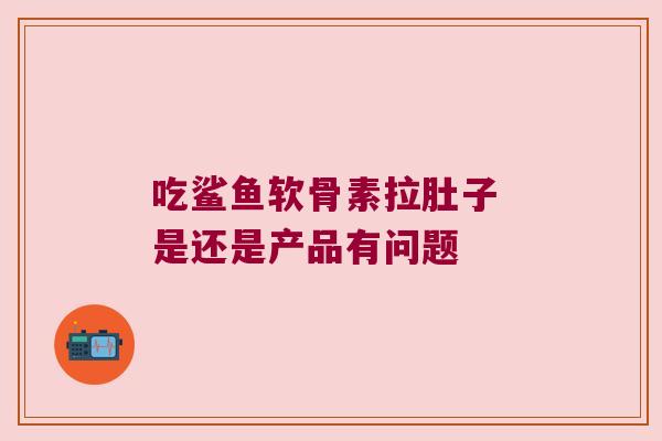 吃鲨鱼软骨素拉肚子 是还是产品有问题 吃鲨鱼软骨素拉肚子 是还是产品有问题