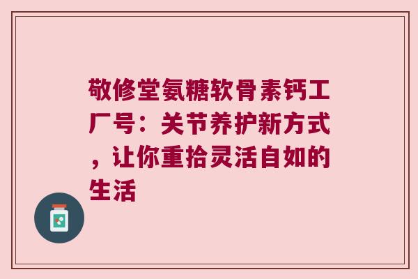 敬修堂氨糖软骨素钙工厂号:关节养护新方式,让你重拾灵活自如的生活