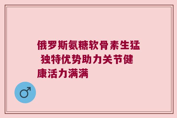 俄罗斯氨糖软骨素生猛 独特优势助力关节健康活力满满 俄罗斯氨糖软骨素生猛 独特优势助力关节健康活力满满