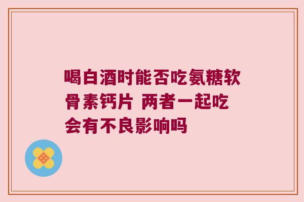喝白酒时能否吃氨糖软骨素钙片 两者一起吃会有不良影响吗 喝白酒时能否吃氨糖软骨素钙片 两者一起吃会有不良影响吗