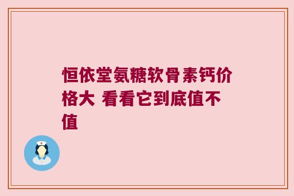 恒依堂氨糖软骨素钙价格大 看看它到底值不值