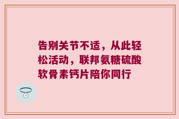 告别关节不适,从此轻松活动,联邦氨糖硫酸软骨素钙片陪你同行