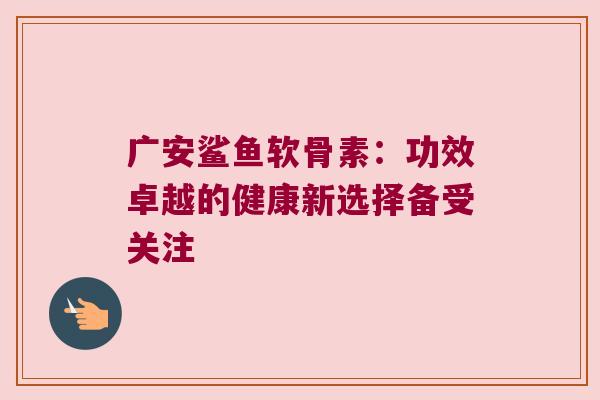 广安鲨鱼软骨素：功效卓越的健康新选择备受关注