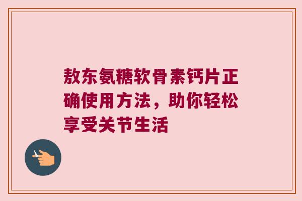 敖东氨糖软骨素钙片正确使用方法,助你轻松享受关节生活