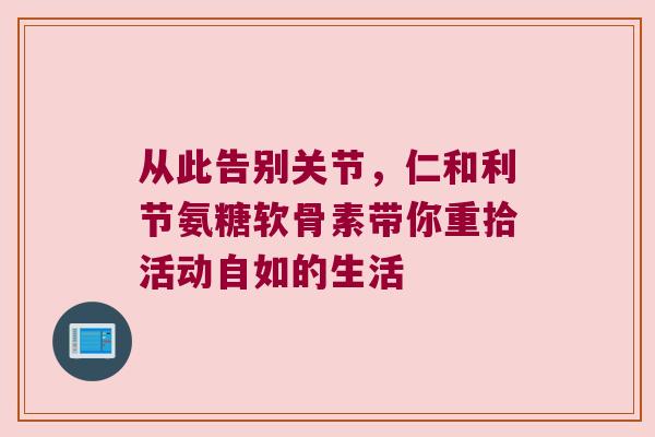 从此告别关节,仁和利节氨糖软骨素带你重拾活动自如的生活