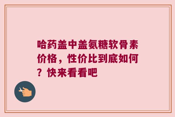 哈药盖中盖氨糖软骨素价格,性价比到底如何?快来看看吧 哈药盖中盖氨糖软骨素价格,性价比到底如何?快来看看吧