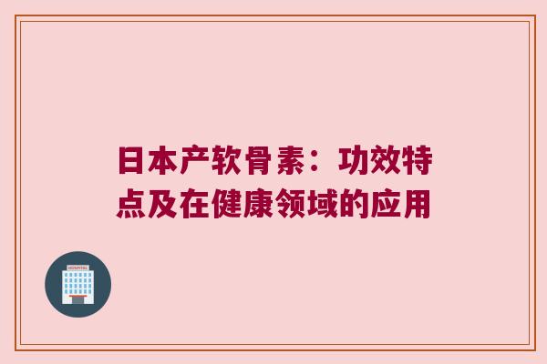 日本产软骨素:功效特点及在健康领域的应用 日本产软骨素:功效特点及在健康领域的应用