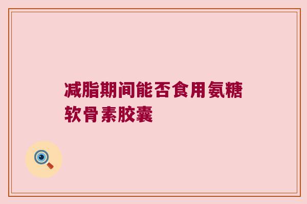 减脂期间能否食用氨糖软骨素胶囊