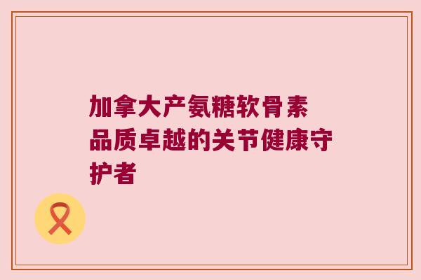 加拿大产氨糖软骨素 品质卓越的关节健康守护者 加拿大产氨糖软骨素 品质卓越的关节健康守护者