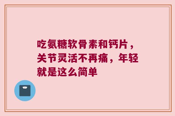 吃氨糖软骨素和钙片,关节灵活不再痛,年轻就是这么简单