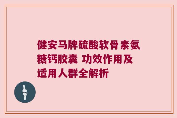 健安马牌硫酸软骨素氨糖钙胶囊 功效作用及适用人群全解析